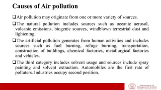 Causes of Air pollution
Air pollution may originate from one or more variety of sources.
The natural pollution includes sources such as oceanic aerosol,
volcanic emissions, biogenic sources, windblown terrestrial dust and
lightening.
The artificial pollution generates from human activities and includes
sources such as fuel burning, refuge burning, transportation,
construction of buildings, chemical factories, metallurgical factories
and vehicles.
The third category includes solvent usage and sources include spray
painting and solvent extraction. Automobiles are the first rate of
polluters. Industries occupy second position.
 