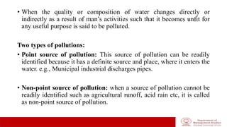 • When the quality or composition of water changes directly or
indirectly as a result of man’s activities such that it becomes unfit for
any useful purpose is said to be polluted.
Two types of pollutions:
• Point source of pollution: This source of pollution can be readily
identified because it has a definite source and place, where it enters the
water. e.g., Municipal industrial discharges pipes.
• Non-point source of pollution: when a source of pollution cannot be
readily identified such as agricultural runoff, acid rain etc, it is called
as non-point source of pollution.
 