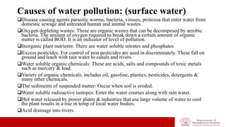 Causes of water pollution: (surface water)
Disease causing agents parasitic worms, bacteria, viruses, protozoa that enter water from
domestic sewage and untreated human and animal wastes.
Oxygen depleting wastes: These are organic wastes that can be decomposed by aerobic
bacteria. The amount of oxygen required to break down a certain amount of organic
matter is called BOD. It is an indicator of level of pollution.
Inorganic plant nutrients: There are water soluble nitrates and phosphates
Excess pesticides: For control of pest pesticides are used in discriminately. These fall on
ground and leach with rain water to canals and rivers.
Water soluble organic chemicals: These are acids, salts and compounds of toxic metals
such as mercury & lead.
Variety of organic chemicals: includes oil, gasoline, plastics, pesticides, detergents &
many other chemicals.
The sediments of suspended matter: Occur when soil is eroded.
Water soluble radioactive isotopes: Enter the water courses along with rain water.
Hot water released by power plants & industries that use large volume of water to cool
the plant results in a rise in temp of local water bodies.
Acid drainage into rivers.
 