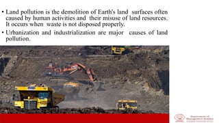 • Land pollution is the demolition of Earth's land surfaces often
caused by human activities and their misuse of land resources.
It occurs when waste is not disposed properly.
• Urbanization and industrialization are major causes of land
pollution.
 