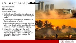 Causes of Land Pollution
Construction
Agriculture
Industrial Waste
Soil is formed from the parent material
by physical and chemical weathering of
rocks.
Climate and time are also important in
the development of soils.
Extremely dry or cold climates develop
soils very slowly while humid and warm
climates develop them more rapidly.
It is a thin covering over the land
consisting of a mixture of minerals,
organic material, living organisms, air
and water that together support the
growth of plant life.
 