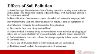 Effects of Soil Pollution
a) Food shortage: The foremost effect of losing top soil is causing water pollution
and reduced food production leading to food shortage. With population growth, it
becomes more critical.
b) Desertification: Continuous exposure of eroded soil to sun for longer periods
may transform the land into sandy and rocky in nature. These are symptoms of
desertification rendering the soil unsuitable for cultivation.
c) Decrease in the extent of agricultural land
d) Top soil which is washed away also contributes water pollution by clogging of
lakes, and increasing turbidity of water, ultimately leading to loss of aquatic life.
e) Sedimentation is reservoirs reduces the storage capacity inform causes reduction
in command area.
f) Excess use of irrigation leads to waterlogging and soil salinisation.
g) Fertilizer run off leads to the eutrophication of waterways.
 