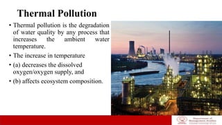 Thermal Pollution
• Thermal pollution is the degradation
of water quality by any process that
increases the ambient water
temperature.
• The increase in temperature
• (a) decreases the dissolved
oxygen/oxygen supply, and
• (b) affects ecosystem composition.
 