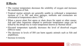 Effects
• The warmer temperature decreases the solubility of oxygen and increases
the metabolism of fish.
• Tropical marine animals are generally unable to withstand a temperature
increase of 2 to 30C and most sponges, mollusks and crustaceans are
eliminated at temperatures above 370C.
• When a power plant first opens or shuts down for repair or other causes,
fish and other organisms adapted to particular temperature range can be
killed by the abrupt rise in water temperature known as 'thermal shock’.
• Elevated temperature typically decreases the level of dissolved oxygen
(DO) in water.
• The decrease in levels of DO can harm aquatic animals such as fish and
amphibians.
• Increase in toxicity
 