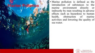 Marine Pollution
• Marine pollution is defined as the
introduction of substances to the
marine environment directly or
indirectly by man resulting in adverse
effects such as hazardous to human
health, obstruction of marine
activities and lowering the quality of
sea water.
 