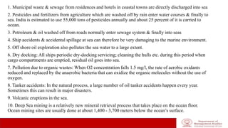 1. Municipal waste & sewage from residences and hotels in coastal towns are directly discharged into sea
2. Pesticides and fertilizers from agriculture which are washed off by rain enter water courses & finally to
sea. India is estimated to use 55,000 tons of pesticides annually and about 25 percent of it is carried to
ocean.
3. Petroleum & oil washed off from roads normally enter sewage system & finally into seas
4. Ship accidents & accidental spillage at sea can therefore be very damaging to the marine environment.
5. Off shore oil exploration also pollutes the sea water to a large extent.
6. Dry docking: All ships periodic dry-docking servicing; cleaning the hulls etc. during this period when
cargo compartments are emptied, residual oil goes into sea.
7. Pollution due to organic wastes: When O2 concentration falls 1.5 mg/l, the rate of aerobic oxidants
reduced and replaced by the anaerobic bacteria that can oxidize the organic molecules without the use of
oxygen.
8. Tanker accidents: In the natural process, a large number of oil tanker accidents happen every year.
Sometimes this can result in major disasters.
9. Volcanic eruptions in the sea.
10. Deep Sea mining is a relatively new mineral retrieval process that takes place on the ocean floor.
Ocean mining sites are usually done at about 1,400 - 3,700 meters below the ocean’s surface.
 