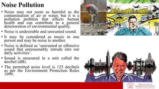 Noise Pollution
• Noise may not seem as harmful as the
contamination of air or water, but it is a
pollution problem that affects human
health and can contribute to a general
deterioration of environmental quality.
• Noise is undesirable and unwanted sound.
• It may be considered as music to one
person and may be noise to another.
• Noise is defined as ‘unwanted or offensive
sound that unreasonably intrude into our
daily activities’.
• Sound is measured in a unit called the
decibel (dB).
• The permitted noise level is 125 decibels
as per the Environment Protection Rules
1999.
 