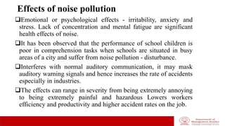 Effects of noise pollution
Emotional or psychological effects - irritability, anxiety and
stress. Lack of concentration and mental fatigue are significant
health effects of noise.
It has been observed that the performance of school children is
poor in comprehension tasks when schools are situated in busy
areas of a city and suffer from noise pollution - disturbance.
Interferes with normal auditory communication, it may mask
auditory warning signals and hence increases the rate of accidents
especially in industries.
The effects can range in severity from being extremely annoying
to being extremely painful and hazardous Lowers workers
efficiency and productivity and higher accident rates on the job.
 