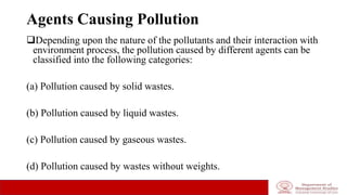 Agents Causing Pollution
Depending upon the nature of the pollutants and their interaction with
environment process, the pollution caused by different agents can be
classified into the following categories:
(a) Pollution caused by solid wastes.
(b) Pollution caused by liquid wastes.
(c) Pollution caused by gaseous wastes.
(d) Pollution caused by wastes without weights.
 