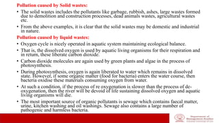 Pollution caused by Solid wastes:
• The solid wastes includes the pollutants like garbage, rubbish, ashes, large wastes formed
due to demolition and construction processes, dead animals wastes, agricultural wastes
etc.
• From the above examples, it is clear that the solid wastes may be domestic and industrial
in nature.
Pollution caused by liquid wastes:
• Oxygen cycle is nicely operated in aquatic system maintaining ecological balance.
• That is, the dissolved oxygen is used by aquatic living organisms for their respiration and
in return, these liberate carbon dioxide.
• Carbon dioxide molecules are again used by green plants and algae in the process of
photosynthesis.
• During photosynthesis, oxygen is again liberated to water which remains in dissolved
state. However, if some organic matter (food for bacteria) enters the water course, then
bacteria oxidise these materials consuming oxygen from water.
• At such a condition, if the process of re oxygenation is slower than the process of de-
oxygenation, then the river will be devoid of life sustaining dissolved oxygen and aquatic
living organisms will die.
• The most important source of organic pollutants is sewage which contains faecal matter,
urine, kitchen washing and oil washings. Sewage also contains a large number of
pathogenic and harmless bacteria.
 