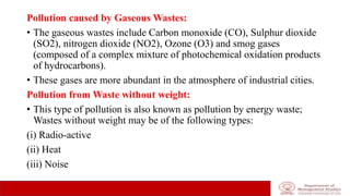 Pollution caused by Gaseous Wastes:
• The gaseous wastes include Carbon monoxide (CO), Sulphur dioxide
(SO2), nitrogen dioxide (NO2), Ozone (O3) and smog gases
(composed of a complex mixture of photochemical oxidation products
of hydrocarbons).
• These gases are more abundant in the atmosphere of industrial cities.
Pollution from Waste without weight:
• This type of pollution is also known as pollution by energy waste;
Wastes without weight may be of the following types:
(i) Radio-active
(ii) Heat
(iii) Noise
 