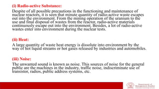 (i) Radio-active Substance:
Despite of all possible precautions in the functioning and maintenance of
nuclear reactors, it is seen that minute quantity of radio-active waste escapes
out into the environment. From the mining operation of the uranium to the
use and final disposal of wastes from the reactor, radio-active materials
continuously escape out into the environment. Besides, a lot of radio-active
wastes enter into environment during the nuclear tests.
(ii) Heat:
A large quantity of waste heat energy is dissolute into environment by the
way of hot liquid streams or hot gases released by industries and automobiles.
(iii) Noise:
The unwanted sound is known as noise. This sources of noise for the general
public are the machines in the industry, traffic noise, indiscriminate use of
transistor, radios, public address systems, etc.
 