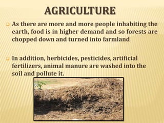 AGRICULTURE
 As there are more and more people inhabiting the
earth, food is in higher demand and so forests are
chopped down and turned into farmland
 In addition, herbicides, pesticides, artificial
fertilizers, animal manure are washed into the
soil and pollute it.
 