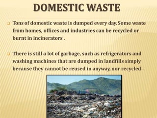 DOMESTIC WASTE
 Tons of domestic waste is dumped every day. Some waste
from homes, offices and industries can be recycled or
burnt in incinerators .
 There is still a lot of garbage, such as refrigerators and
washing machines that are dumped in landfills simply
because they cannot be reused in anyway, nor recycled .
 