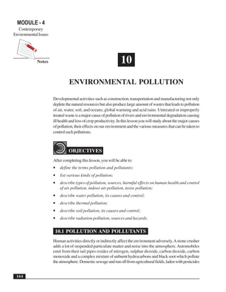 Environmental Science Senior Secondary Course
Notes
164
MODULE - 4
Contemporary
EnvironmentalIssues
10
ENVIRONMENTAL POLLUTION
Developmentalactivitiessuchasconstruction,transportationandmanufacturingnotonly
depletethenaturalresourcesbutalsoproducelargeamountofwastesthatleadstopollution
of air, water, soil, and oceans; global warming and acid rains. Untreated or improperly
treatedwasteisamajorcauseofpollutionofriversandenvironmentaldegradationcausing
illhealthandlossofcropproductivity.Inthislessonyouwillstudyaboutthemajorcauses
ofpollution,theireffectsonourenvironmentandthevariousmeasuresthatcanbetakento
controlsuchpollutions.
OBJECTIVES
Aftercompletingthislesson,youwillbeableto:
• define the terms pollution and pollutants;
• list various kinds of pollution;
• describe types of pollution, sources, harmful effects on human health and control
of air pollution, indoor air pollution, noise pollution;
• describe water pollution, its causes and control;
• describe thermal pollution;
• describe soil pollution, its causes and control;
• describe radiation pollution, sources and hazards.
10.1 POLLUTION AND POLLUTANTS
Human activities directly or indirectly affect the environment adversely.Astone crusher
adds a lot of suspended particulate matter and noise into the atmosphere.Automobiles
emit from their tail pipes oxides of nitrogen, sulphur dioxide, carbon dioxide, carbon
monoxideandacomplexmixtureofunburnthydrocarbonsandblacksootwhichpollute
theatmosphere.Domesticsewageandrunofffromagriculturalfields,ladenwithpesticides
 