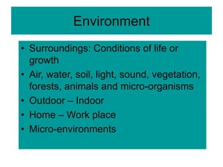 Environment
• Surroundings: Conditions of life or
growth
• Air, water, soil, light, sound, vegetation,
forests, animals and micro-organisms
• Outdoor – Indoor
• Home – Work place
• Micro-environments
 