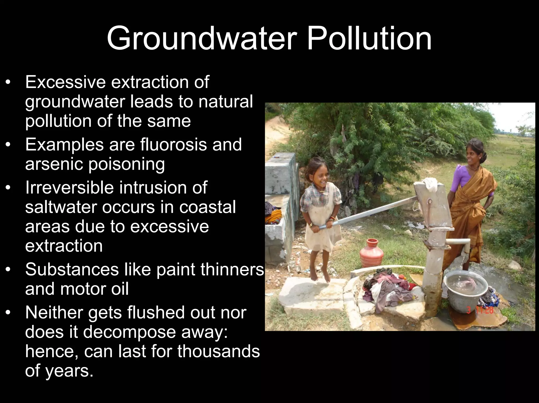 Groundwater Pollution
• Excessive extraction of
groundwater leads to natural
pollution of the same
• Examples are fluorosis and
arsenic poisoning
• Irreversible intrusion of
saltwater occurs in coastal
areas due to excessive
extraction
• Substances like paint thinners
and motor oil
• Neither gets flushed out nor
does it decompose away:
hence, can last for thousands
of years.

 