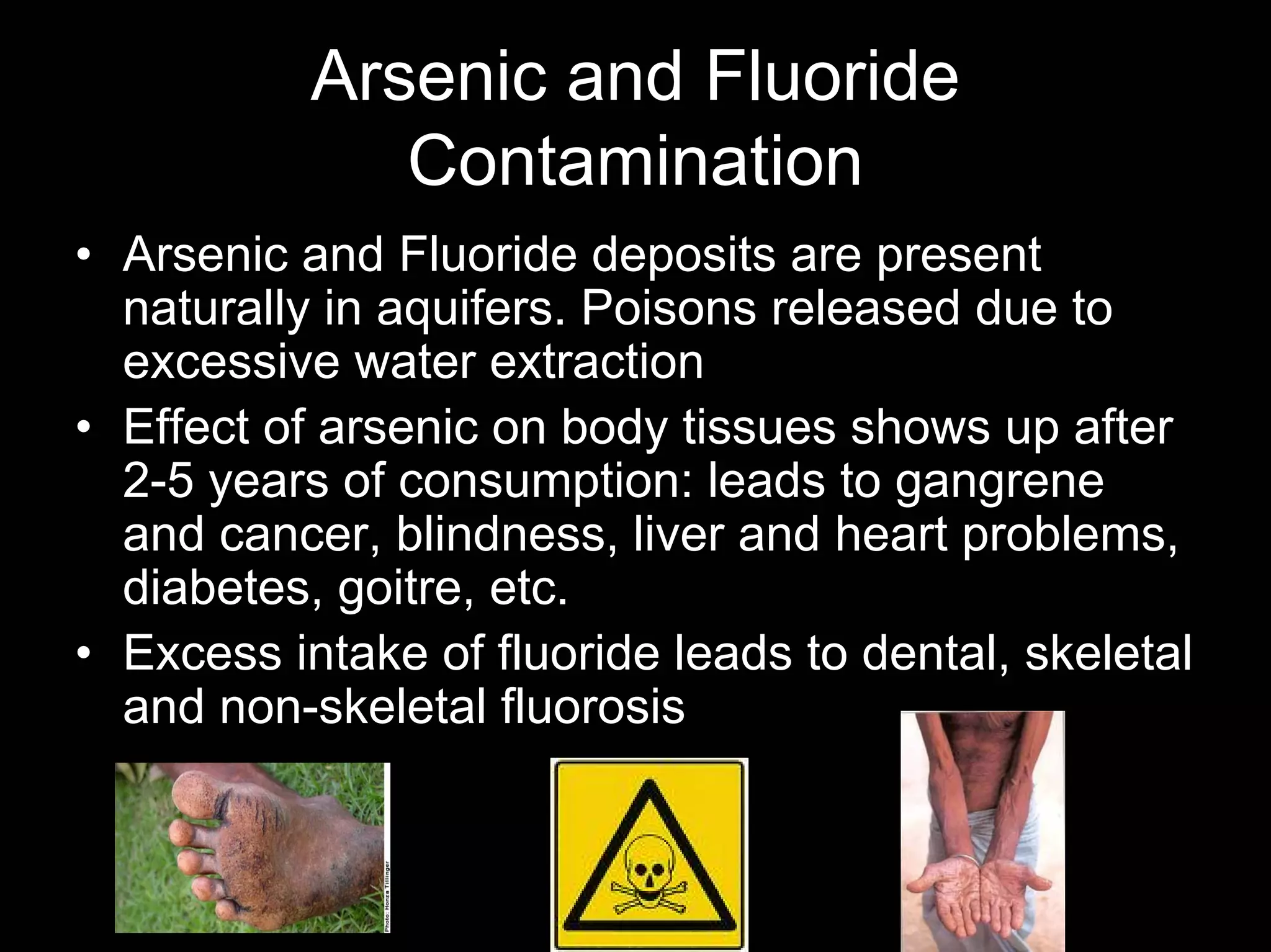 Arsenic and Fluoride
Contamination
• Arsenic and Fluoride deposits are present
naturally in aquifers. Poisons released due to
excessive water extraction
• Effect of arsenic on body tissues shows up after
2-5 years of consumption: leads to gangrene
and cancer, blindness, liver and heart problems,
diabetes, goitre, etc.
• Excess intake of fluoride leads to dental, skeletal
and non-skeletal fluorosis

 