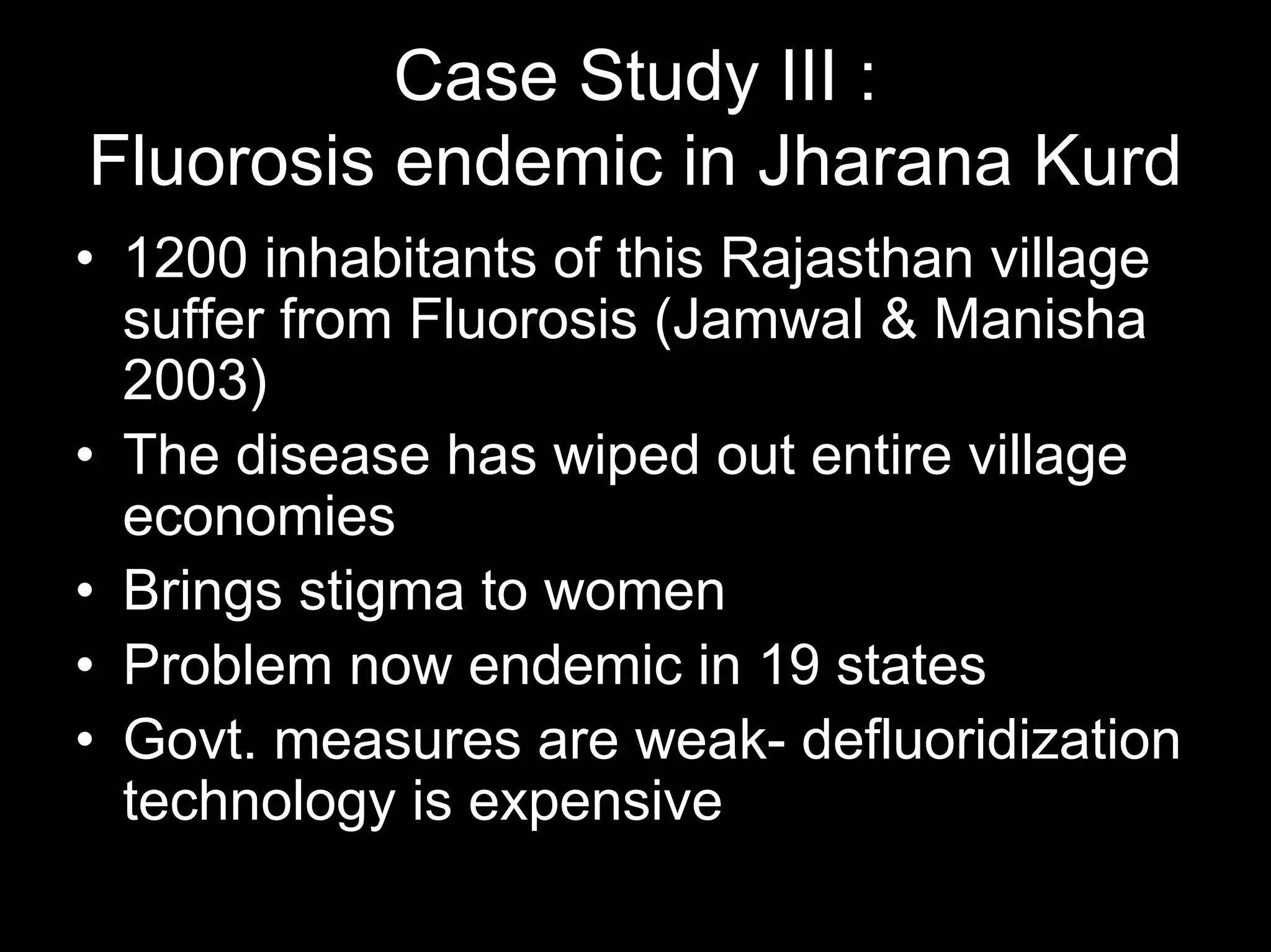 Case Study III :
Fluorosis endemic in Jharana Kurd
• 1200 inhabitants of this Rajasthan village
suffer from Fluorosis (Jamwal & Manisha
2003)
• The disease has wiped out entire village
economies
• Brings stigma to women
• Problem now endemic in 19 states
• Govt. measures are weak- defluoridization
technology is expensive

 