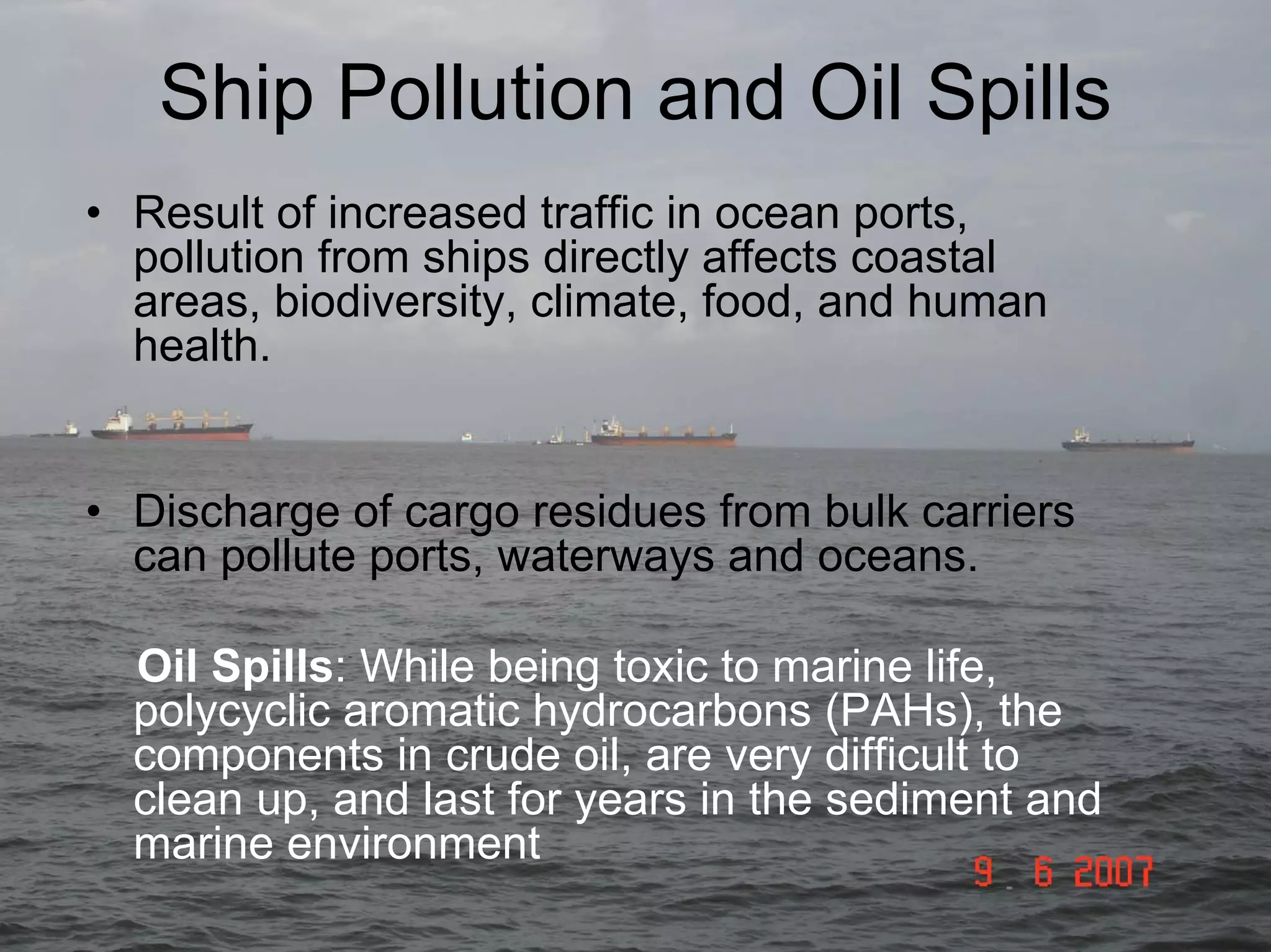 Ship Pollution and Oil Spills
• Result of increased traffic in ocean ports,
pollution from ships directly affects coastal
areas, biodiversity, climate, food, and human
health.
• Discharge of cargo residues from bulk carriers
can pollute ports, waterways and oceans.
Oil Spills: While being toxic to marine life,
polycyclic aromatic hydrocarbons (PAHs), the
components in crude oil, are very difficult to
clean up, and last for years in the sediment and
marine environment

 
