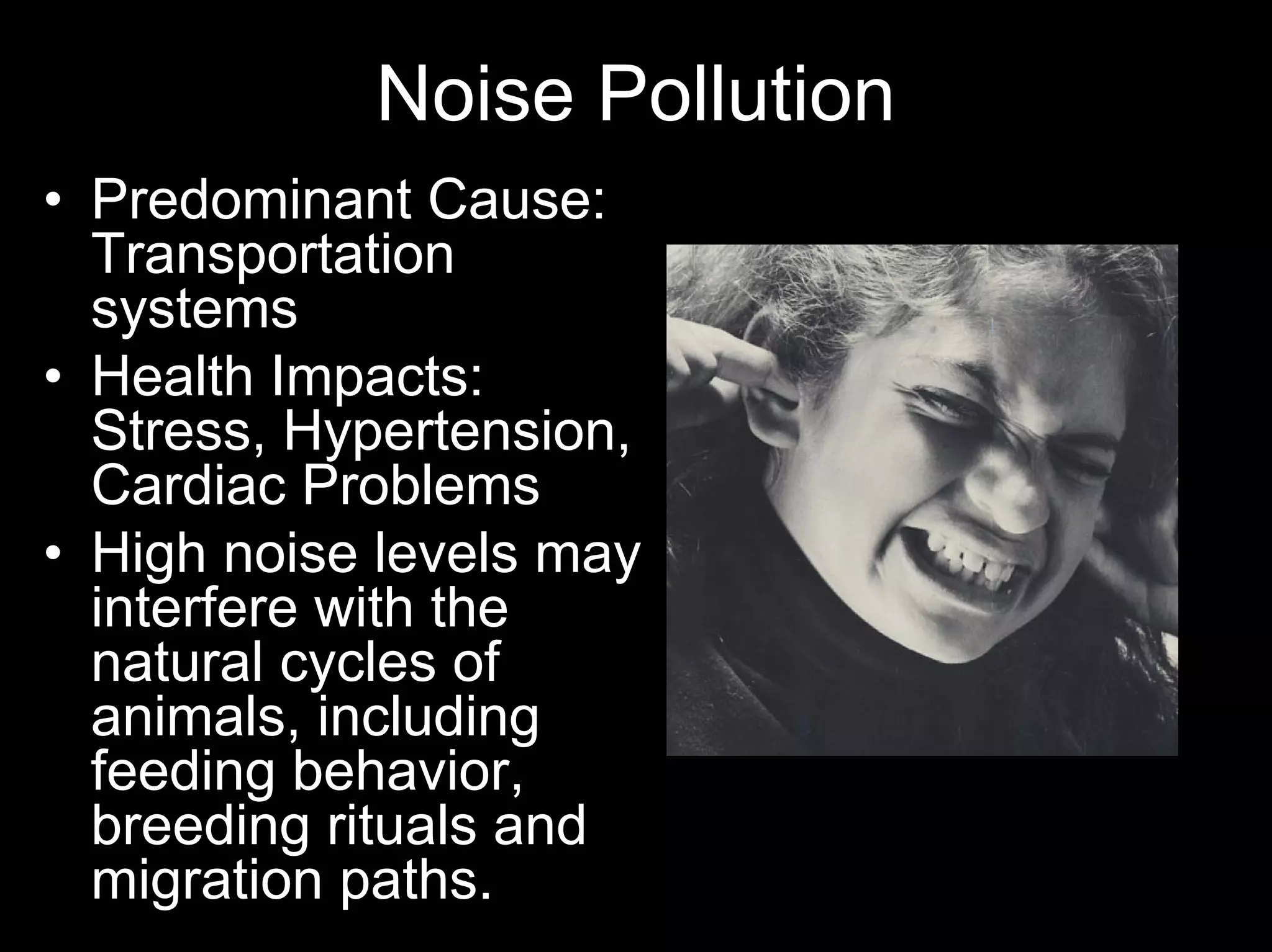 Noise Pollution
• Predominant Cause:
Transportation
systems
• Health Impacts:
Stress, Hypertension,
Cardiac Problems
• High noise levels may
interfere with the
natural cycles of
animals, including
feeding behavior,
breeding rituals and
migration paths.

 