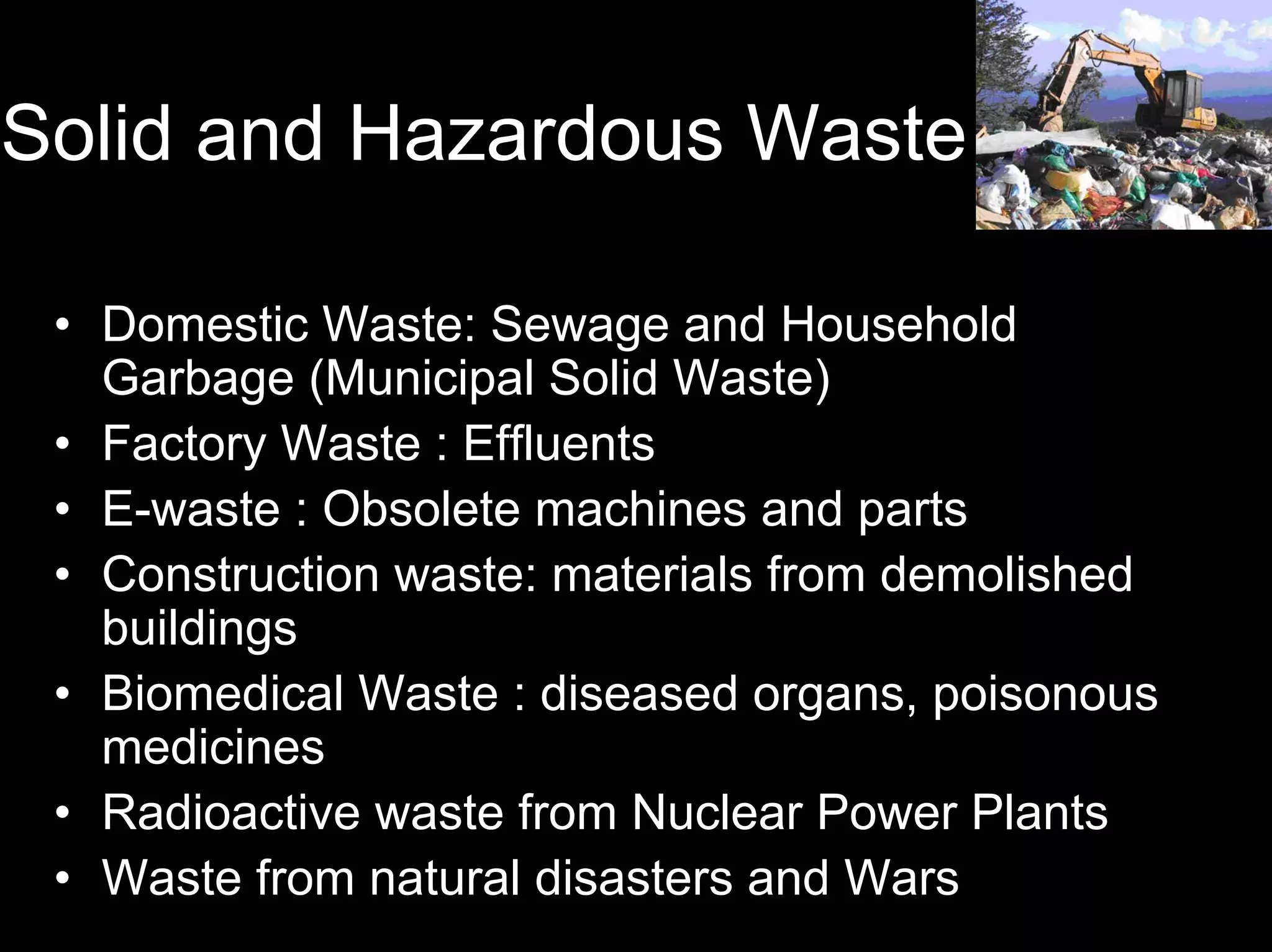 Solid and Hazardous Waste
• Domestic Waste: Sewage and Household
Garbage (Municipal Solid Waste)
• Factory Waste : Effluents
• E-waste : Obsolete machines and parts
• Construction waste: materials from demolished
buildings
• Biomedical Waste : diseased organs, poisonous
medicines
• Radioactive waste from Nuclear Power Plants
• Waste from natural disasters and Wars

 