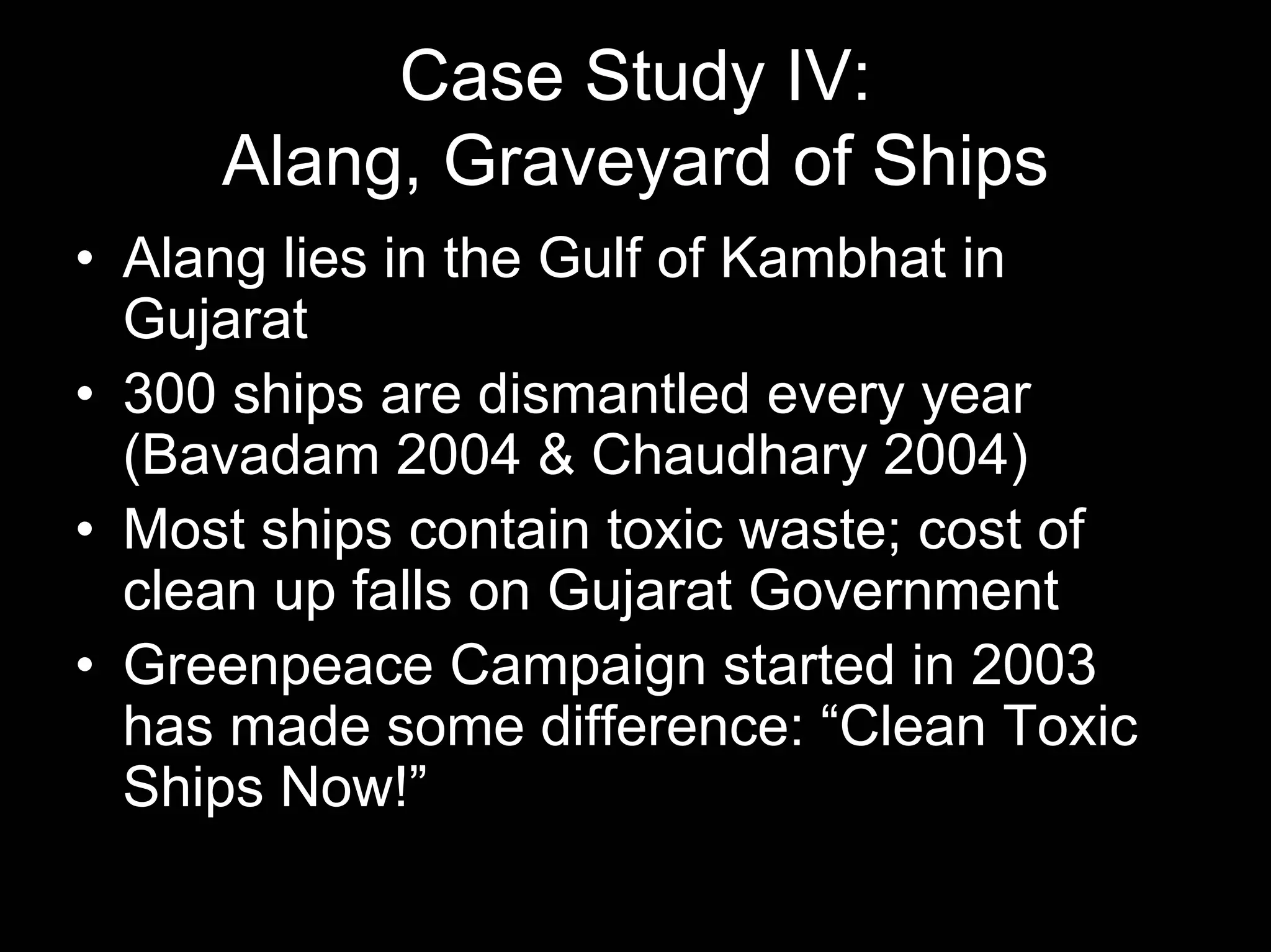 Case Study IV:
Alang, Graveyard of Ships
• Alang lies in the Gulf of Kambhat in
Gujarat
• 300 ships are dismantled every year
(Bavadam 2004 & Chaudhary 2004)
• Most ships contain toxic waste; cost of
clean up falls on Gujarat Government
• Greenpeace Campaign started in 2003
has made some difference: “Clean Toxic
Ships Now!”

 