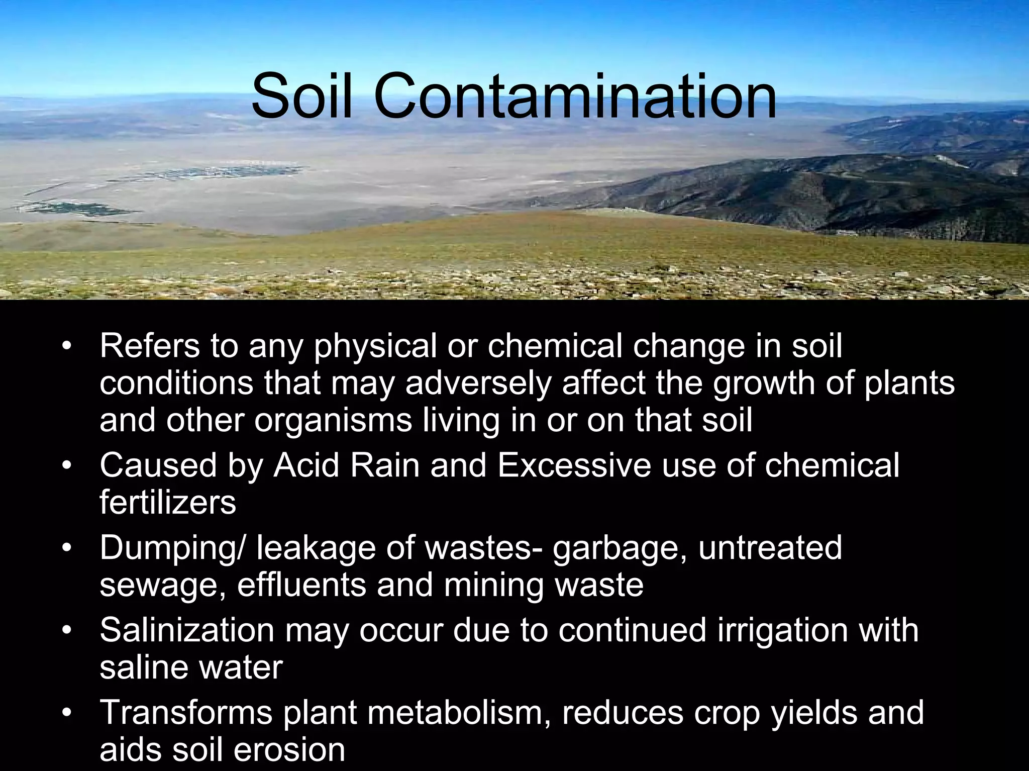 Soil Contamination

• Refers to any physical or chemical change in soil
conditions that may adversely affect the growth of plants
and other organisms living in or on that soil
• Caused by Acid Rain and Excessive use of chemical
fertilizers
• Dumping/ leakage of wastes- garbage, untreated
sewage, effluents and mining waste
• Salinization may occur due to continued irrigation with
saline water
• Transforms plant metabolism, reduces crop yields and
aids soil erosion

 