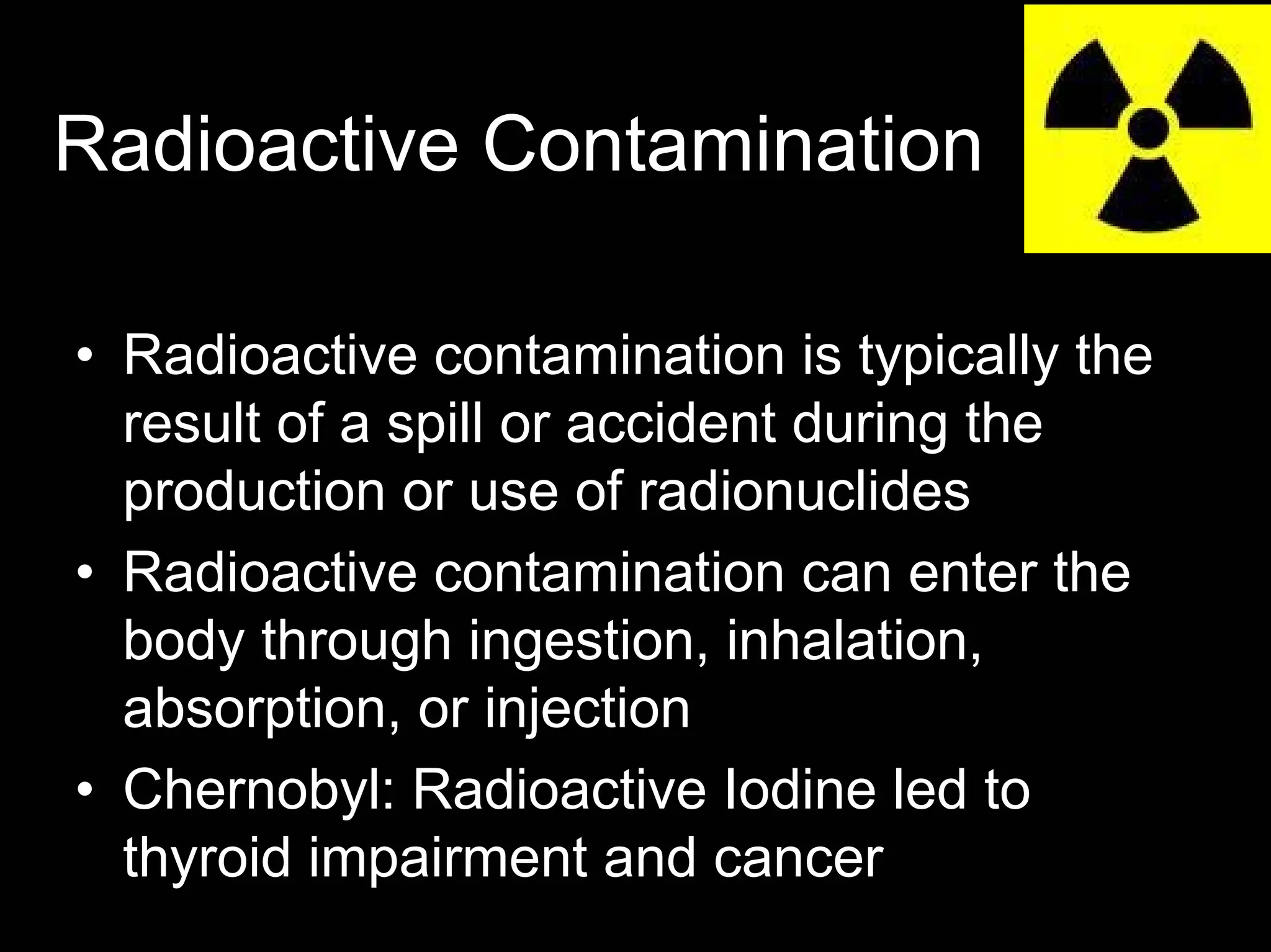 Radioactive Contamination
• Radioactive contamination is typically the
result of a spill or accident during the
production or use of radionuclides
• Radioactive contamination can enter the
body through ingestion, inhalation,
absorption, or injection
• Chernobyl: Radioactive Iodine led to
thyroid impairment and cancer

 