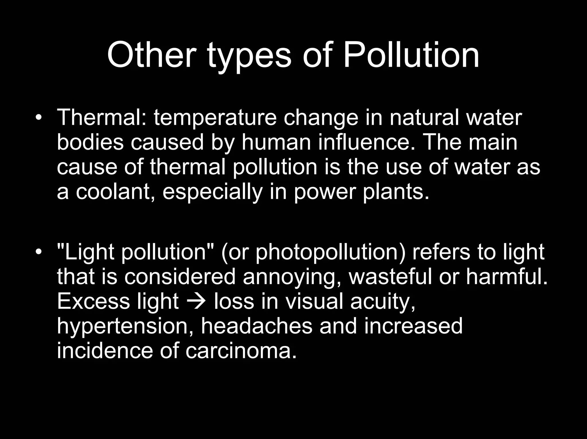 Other types of Pollution
• Thermal: temperature change in natural water
bodies caused by human influence. The main
cause of thermal pollution is the use of water as
a coolant, especially in power plants.
• "Light pollution" (or photopollution) refers to light
that is considered annoying, wasteful or harmful.
Excess light
loss in visual acuity,
hypertension, headaches and increased
incidence of carcinoma.

 