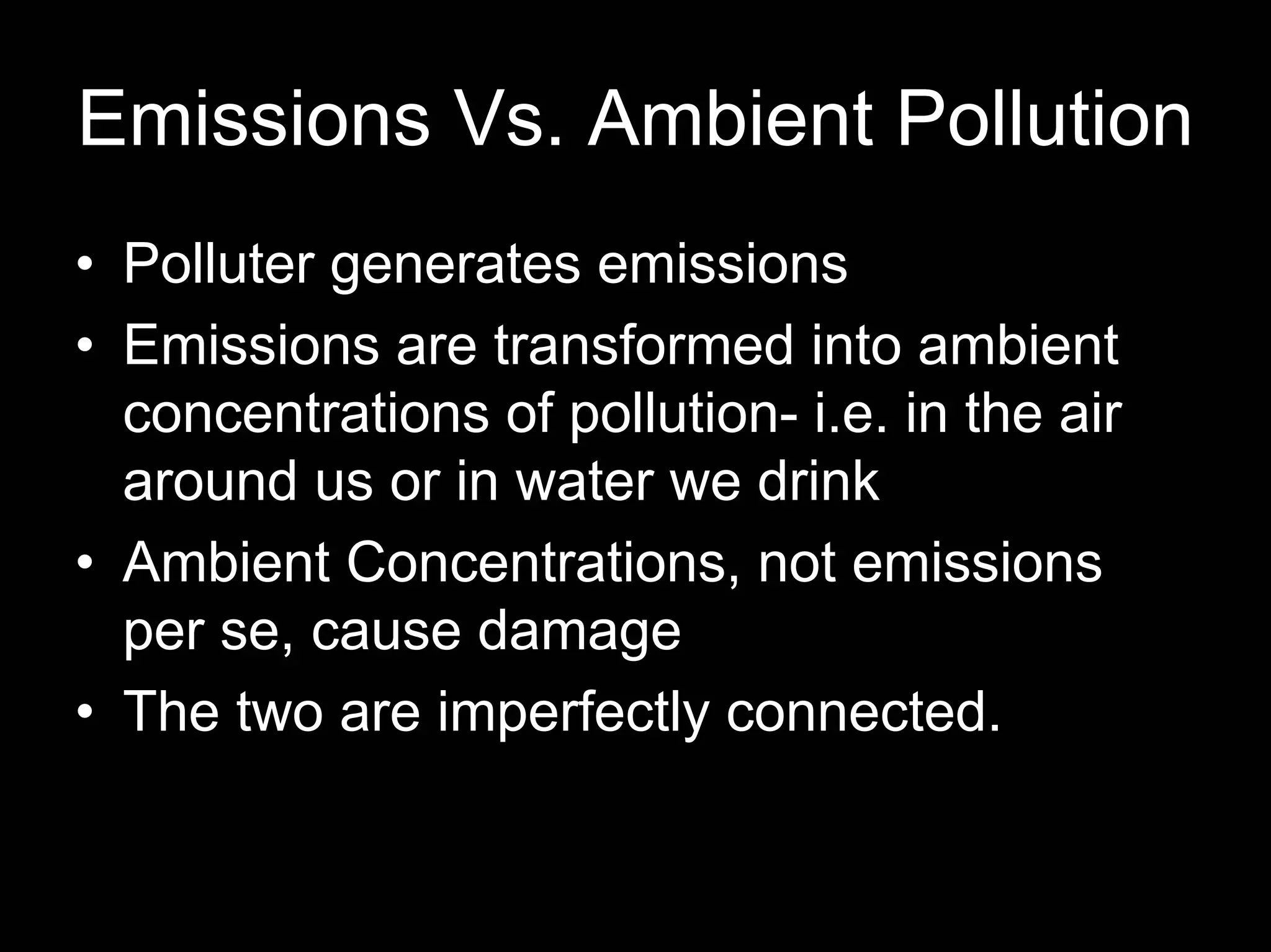 Emissions Vs. Ambient Pollution
• Polluter generates emissions
• Emissions are transformed into ambient
concentrations of pollution- i.e. in the air
around us or in water we drink
• Ambient Concentrations, not emissions
per se, cause damage
• The two are imperfectly connected.

 