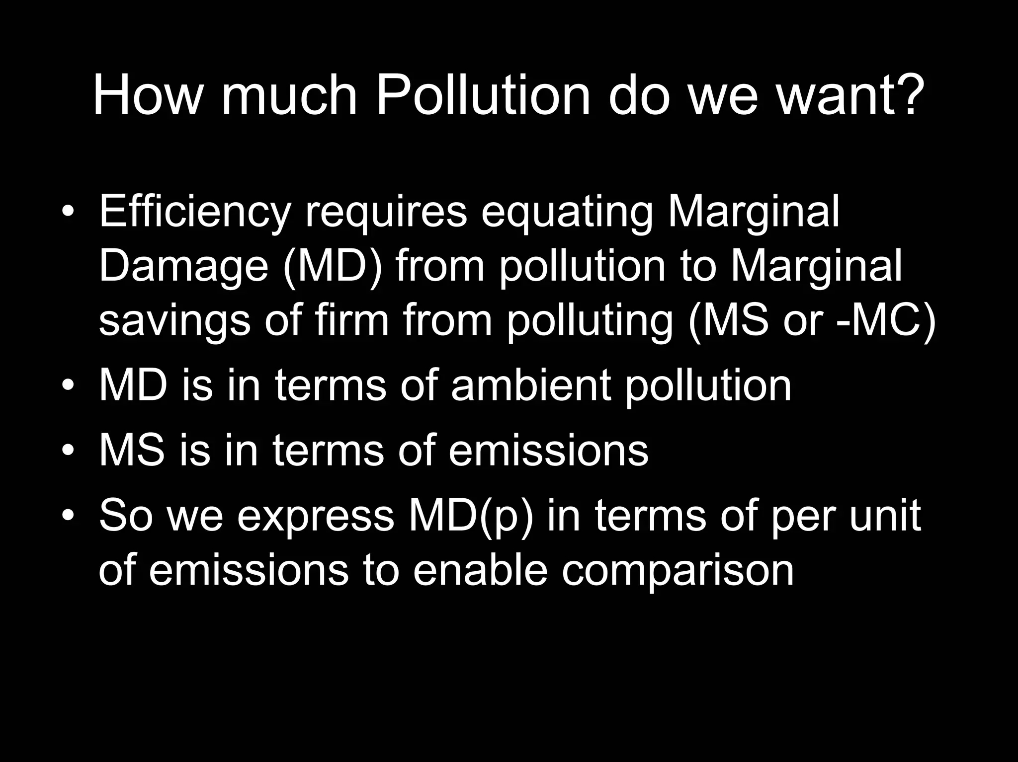 How much Pollution do we want?
• Efficiency requires equating Marginal
Damage (MD) from pollution to Marginal
savings of firm from polluting (MS or -MC)
• MD is in terms of ambient pollution
• MS is in terms of emissions
• So we express MD(p) in terms of per unit
of emissions to enable comparison

 