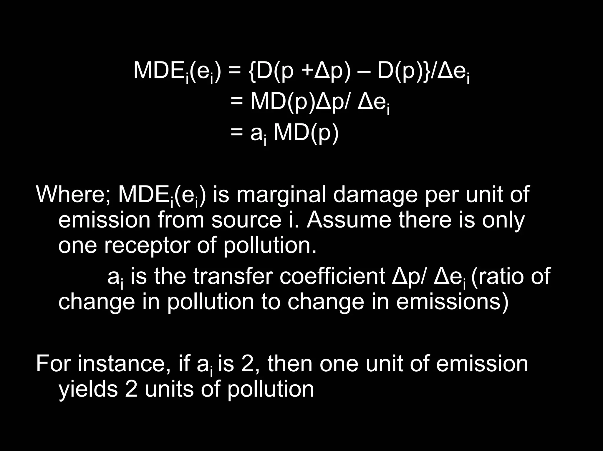 MDEi(ei) = {D(p +Δp) – D(p)}/Δei
= MD(p)Δp/ Δei
= ai MD(p)
Where; MDEi(ei) is marginal damage per unit of
emission from source i. Assume there is only
one receptor of pollution.
ai is the transfer coefficient Δp/ Δei (ratio of
change in pollution to change in emissions)
For instance, if ai is 2, then one unit of emission
yields 2 units of pollution

 