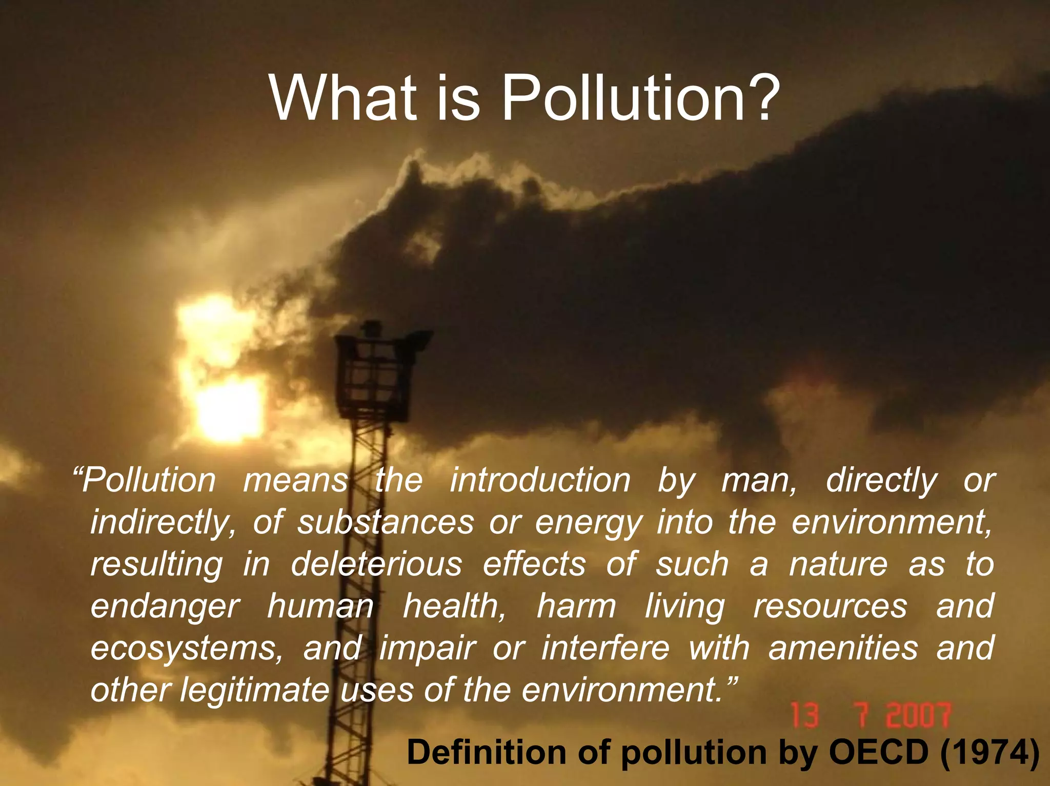 What is Pollution?

“Pollution means the introduction by man, directly or
indirectly, of substances or energy into the environment,
resulting in deleterious effects of such a nature as to
endanger human health, harm living resources and
ecosystems, and impair or interfere with amenities and
other legitimate uses of the environment.”
Definition of pollution by OECD (1974)

 