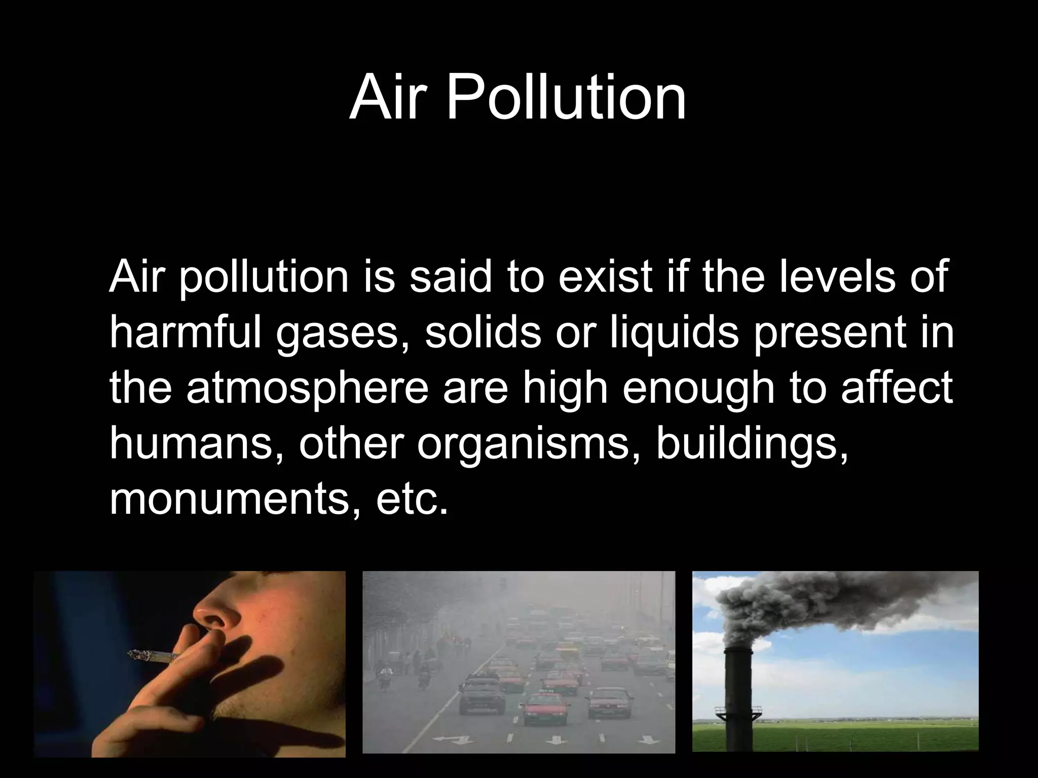 Air Pollution
Air pollution is said to exist if the levels of
harmful gases, solids or liquids present in
the atmosphere are high enough to affect
humans, other organisms, buildings,
monuments, etc.

 