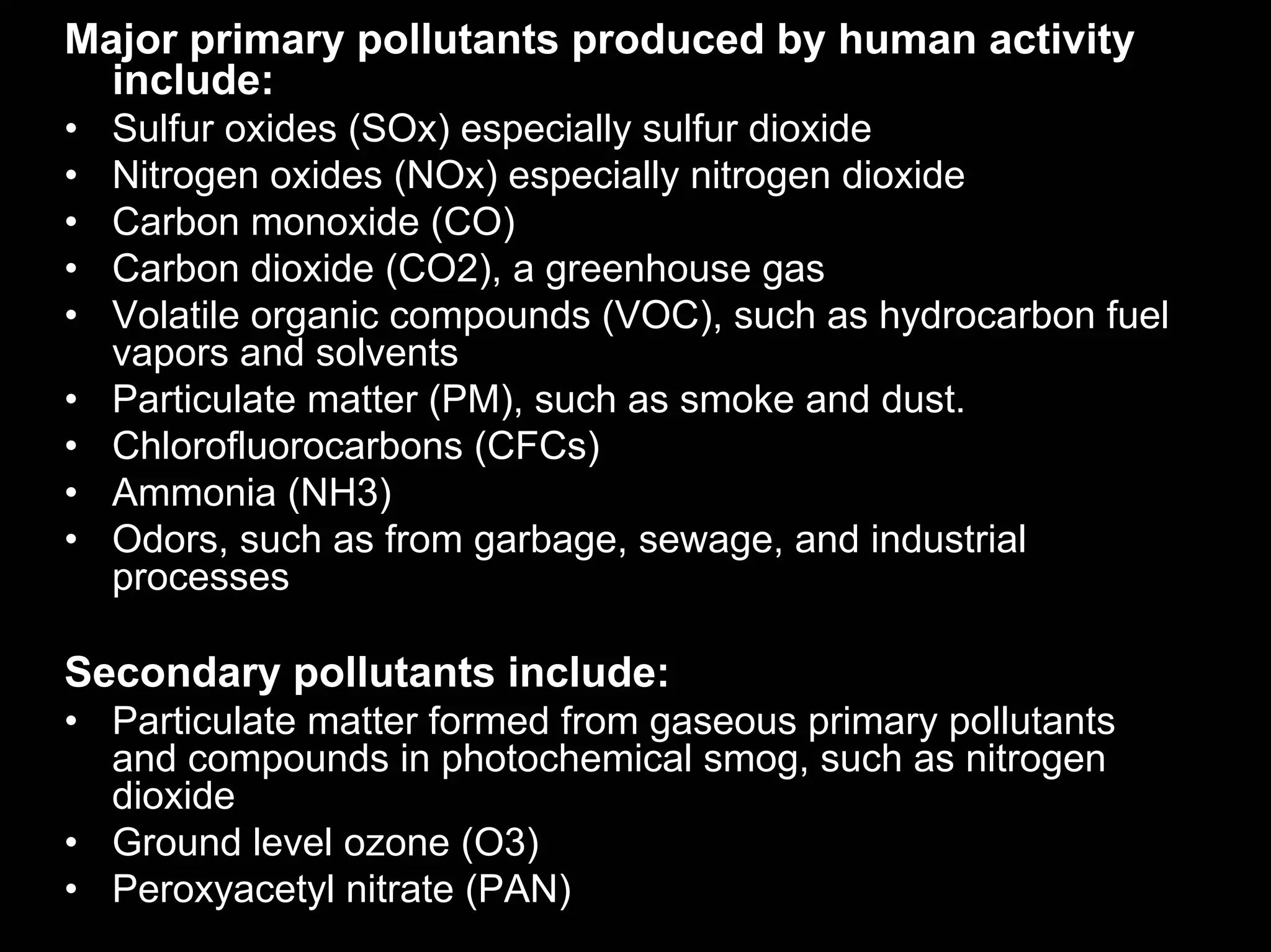 Major primary pollutants produced by human activity
include:
•
•
•
•
•
•
•
•
•

Sulfur oxides (SOx) especially sulfur dioxide
Nitrogen oxides (NOx) especially nitrogen dioxide
Carbon monoxide (CO)
Carbon dioxide (CO2), a greenhouse gas
Volatile organic compounds (VOC), such as hydrocarbon fuel
vapors and solvents
Particulate matter (PM), such as smoke and dust.
Chlorofluorocarbons (CFCs)
Ammonia (NH3)
Odors, such as from garbage, sewage, and industrial
processes

Secondary pollutants include:
• Particulate matter formed from gaseous primary pollutants
and compounds in photochemical smog, such as nitrogen
dioxide
• Ground level ozone (O3)
• Peroxyacetyl nitrate (PAN)

 