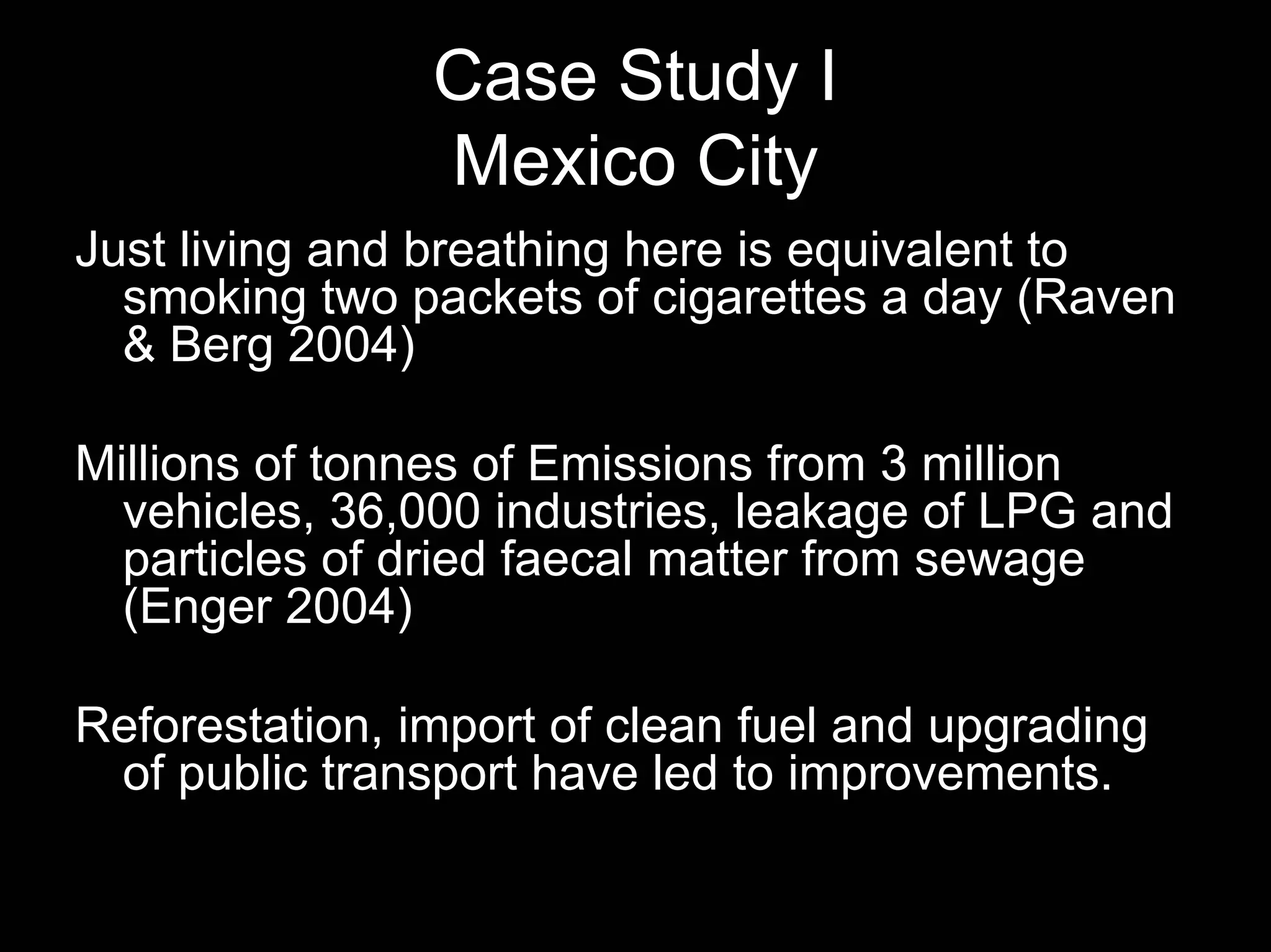 Case Study I
Mexico City
Just living and breathing here is equivalent to
smoking two packets of cigarettes a day (Raven
& Berg 2004)
Millions of tonnes of Emissions from 3 million
vehicles, 36,000 industries, leakage of LPG and
particles of dried faecal matter from sewage
(Enger 2004)
Reforestation, import of clean fuel and upgrading
of public transport have led to improvements.

 