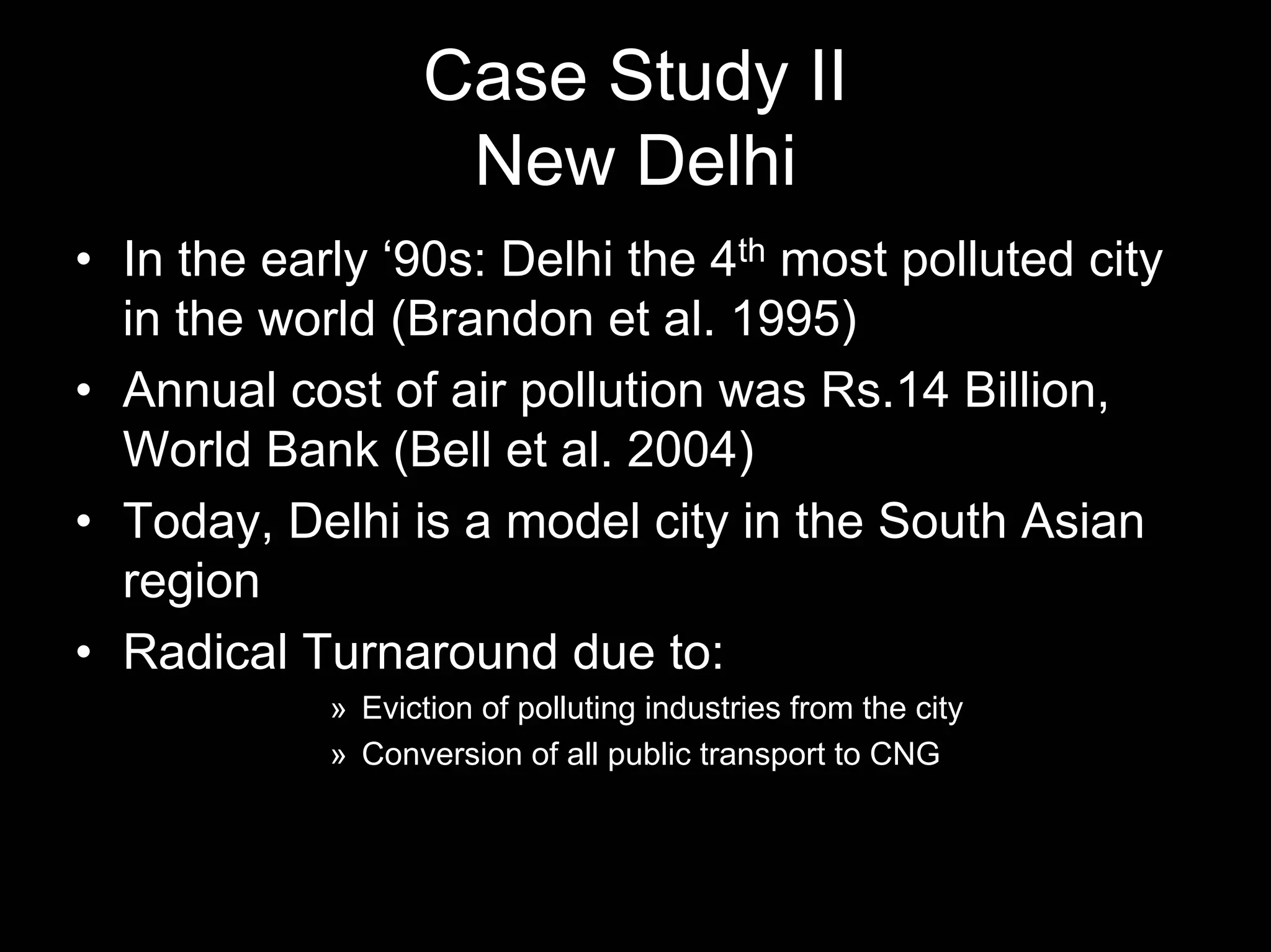 Case Study II
New Delhi
• In the early ‘90s: Delhi the 4th most polluted city
in the world (Brandon et al. 1995)
• Annual cost of air pollution was Rs.14 Billion,
World Bank (Bell et al. 2004)
• Today, Delhi is a model city in the South Asian
region
• Radical Turnaround due to:
» Eviction of polluting industries from the city
» Conversion of all public transport to CNG

 