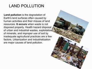 LAND POLLUTION
Land pollution is the degradation of
Earth's land surfaces often caused by
human activities and their misuse of land
resources. It occurs when waste is not
disposed properly. Health hazard disposal
of urban and industrial wastes, exploitation
of minerals, and improper use of soil by
inadequate agricultural practices are a few
factors. Urbanization and industrialization
are major causes of land pollution.
 