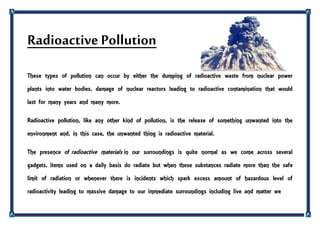 Radioactive Pollution
These types of pollution can occur by either the dumping of radioactive waste from nuclear power
plants into water bodies, damage of nuclear reactors leading to radioactive contamination that would
last for many years and many more.
Radioactive pollution, like any other kind of pollution, is the release of something unwanted into the
environment and, in this case, the unwanted thing is radioactive material.
The presence of radioactive materials in our surroundings is quite normal as we come across several
gadgets, items used on a daily basis do radiate but when these substances radiate more than the safe
limit of radiation or whenever there is incidents which spark excess amount of hazardous level of
radioactivity leading to massive damage to our immediate surroundings including live and matter we
 