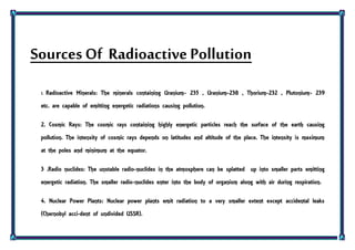 Sources Of Radioactive Pollution
1. Radioactive Minerals: The minerals containing Uranium- 235 , Uranium-238 , Thorium-232 , Plutonium- 239
etc. are capable of emitting energetic radiations causing pollution.
2. Cosmic Rays: The cosmic rays containing highly energetic particles reach the surface of the earth causing
pollution. The intensity of cosmic rays depends on latitudes and altitude of the place. The intensity is maximum
at the poles and minimum at the equator.
3 .Radio nuclides: The unstable radio-nuclides in the atmosphere can be splatted up into smaller parts emitting
energetic radiation. The smaller radio-nuclides enter into the body of organism along with air during respiration.
4. Nuclear Power Plants: Nuclear power plants emit radiation to a very smaller extent except accidental leaks
(Chernobyl acci-dent of undivided USSR).
 