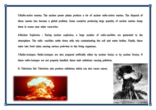 5.Radio-active wastes; The nuclear power plants produce a lot of nuclear radio-active wastes. The disposal of
these wastes has become a global problem. Some countries producing large quantity of nuclear wastes dump
them in ocean near other coun-tries.
6.Nuclear Explosion : During nuclear explosion, a large number of radio-nuclides are generated in the
atmosphere. The radio -nuclides settle down with rain contaminating the soil and water bodies. Finally, these
enter into food chain causing serious prob-lem to the living organisms.
7.Radio-isotopes: Radio-isotopes are also prepared artificially either by nuclear fusion or by nuclear fission. If
these radio-isotopes are not properly handled, these emit radiations causing pollution.
8. Television Set: Television sets produce radiations which can also cause cancer.
 