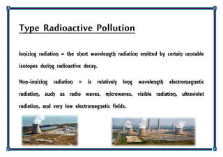 Type Radioactive Pollution
Ionizing radiation = the short wavelength radiation emitted by certain unstable
isotopes during radioactive decay.
Non-ionizing radiation = is relatively long wavelength electromagnetic
radiation, such as radio waves, microwaves, visible radiation, ultraviolet
radiation, and very low electromagnetic fields.
 