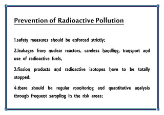 Preventionof Radioactive Pollution
1.safety measures should be enforced strictly;
2.leakages from nuclear reactors, careless handling, transport and
use of radioactive fuels,
3.fission products and radioactive isotopes have to be totally
stopped;
4.there should be regular monitoring and quantitative analysis
through frequent sampling in the risk areas;
 
