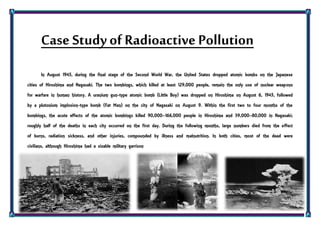 Case Studyof Radioactive Pollution
In August 1945, during the final stage of the Second World War, the United States dropped atomic bombs on the Japanese
cities of Hiroshima and Nagasaki. The two bombings, which killed at least 129,000 people, remain the only use of nuclear weapons
for warfare in human history. A uranium gun-type atomic bomb (Little Boy) was dropped on Hiroshima on August 6, 1945, followed
by a plutonium implosion-type bomb (Fat Man) on the city of Nagasaki on August 9. Within the first two to four months of the
bombings, the acute effects of the atomic bombings killed 90,000–166,000 people in Hiroshima and 39,000–80,000 in Nagasaki;
roughly half of the deaths in each city occurred on the first day. During the following months, large numbers died from the effect
of burns, radiation sickness, and other injuries, compounded by illness and malnutrition. In both cities, most of the dead were
civilians, although Hiroshima had a sizable military garrison
 