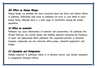 (iii) Effect on Human Beings:
Human beings are probably the most concerned about the direct and indirect effects
of pollution. Sufficiently high levels of pollutants are toxic or even lethal to every
human being, although there is a wide range of sensitivities among the human
population.
iv) Effect on materials:
Pollutants can cause deterioration of materials and constructions. Air pollutants like
SO2and H2S04 gas can corrode metals and building materials increasing the frequency
of repair and replacement. Water pollutants, like suspended particles or dissolved
inorganic compounds can also adversely affect pumps, industrial equipment’s and
bridges
(v) Synergism and Antagonism:
Multiple exposure of pollutants within or in between classes, may include synergistic
or antagonistic biological effects.
 
