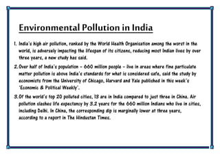 Environmental Pollution in India
1. India‟s high air pollution, ranked by the World Health Organisation among the worst in the
world, is adversely impacting the lifespan of its citizens, reducing most Indian lives by over
three years, a new study has said.
2.Over half of India‟s population – 660 million people – live in areas where fine particulate
matter pollution is above India‟s standards for what is considered safe, said the study by
economists from the University of Chicago, Harvard and Yale published in this week‟s
„Economic & Political Weekly‟.
3.Of the world‟s top 20 polluted cities, 13 are in India compared to just three in China. Air
pollution slashes life expectancy by 3.2 years for the 660 million Indians who live in cities,
including Delhi. In China, the corresponding dip is marginally lower at three years,
according to a report in The Hindustan Times.
 