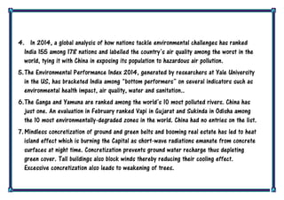 4. In 2014, a global analysis of how nations tackle environmental challenges has ranked
India 155 among 178 nations and labelled the country‟s air quality among the worst in the
world, tying it with China in exposing its population to hazardous air pollution.
5.The Environmental Performance Index 2014, generated by researchers at Yale University
in the US, has bracketed India among “bottom performers” on several indicators such as
environmental health impact, air quality, water and sanitation..
6.The Ganga and Yamuna are ranked among the world‟s 10 most polluted rivers. China has
just one. An evaluation in February ranked Vapi in Gujarat and Sukinda in Odisha among
the 10 most environmentally-degraded zones in the world. China had no entries on the list.
7.Mindless concretization of ground and green belts and booming real estate has led to heat
island effect which is burning the Capital as short-wave radiations emanate from concrete
surfaces at night time. Concretization prevents ground water recharge thus depleting
green cover. Tall buildings also block winds thereby reducing their cooling effect.
Excessive concretization also leads to weakening of trees.
 