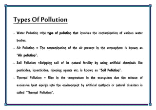 Types Of Pollution
 Water Pollution =the type of pollution that involves the contamination of various water
bodies.
 Air Pollution = The contamination of the air present in the atmosphere is known as
‚Air pollution‛.
 Soil Pollution =Stripping soil of its natural fertility by using artificial chemicals like
pesticides, insecticides, ripening agents etc. is known as ‚Soil Pollution‛.
 Thermal Pollution = Rise in the temperature in the ecosystem due the release of
excessive heat energy into the environment by artificial methods or natural disasters is
called ‚Thermal Pollution‛.
 
