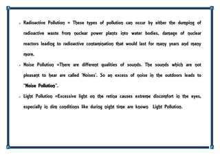  Radioactive Pollution = These types of pollution can occur by either the dumping of
radioactive waste from nuclear power plants into water bodies, damage of nuclear
reactors leading to radioactive contamination that would last for many years and many
more.
 Noise Pollution =There are different qualities of sounds. The sounds which are not
pleasant to hear are called ‘Noises’. So an excess of noise in the outdoors leads to
‚Noise Pollution‛.
 Light Pollution =Excessive light on the retina causes extreme discomfort in the eyes,
especially in dim conditions like during night time are known Light Pollution.
 